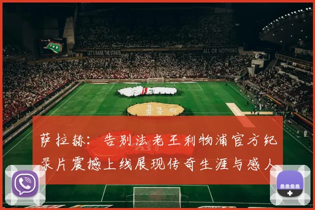 萨拉赫：告别法老王利物浦官方纪录片震撼上线展现传奇生涯与感人时刻